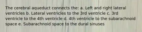 The cerebral aqueduct connects the: a. Left and right lateral ventricles b. Lateral ventricles to the 3rd ventricle c. 3rd ventricle to the 4th ventricle d. 4th ventricle to the subarachnoid space e. Subarachnoid space to the dural sinuses