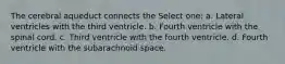 The cerebral aqueduct connects the Select one: a. Lateral ventricles with the third ventricle. b. Fourth ventricle with the spinal cord. c. Third ventricle with the fourth ventricle. d. Fourth ventricle with the subarachnoid space.
