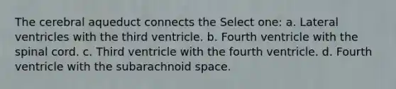 The cerebral aqueduct connects the Select one: a. Lateral ventricles with the third ventricle. b. Fourth ventricle with the spinal cord. c. Third ventricle with the fourth ventricle. d. Fourth ventricle with the subarachnoid space.