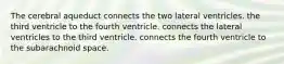 The cerebral aqueduct connects the two lateral ventricles. the third ventricle to the fourth ventricle. connects the lateral ventricles to the third ventricle. connects the fourth ventricle to the subarachnoid space.