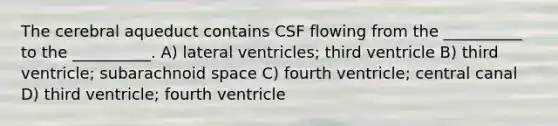 The cerebral aqueduct contains CSF flowing from the __________ to the __________. A) lateral ventricles; third ventricle B) third ventricle; subarachnoid space C) fourth ventricle; central canal D) third ventricle; fourth ventricle