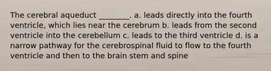 The cerebral aqueduct ________. a. leads directly into the fourth ventricle, which lies near the cerebrum b. leads from the second ventricle into the cerebellum c. leads to the third ventricle d. is a narrow pathway for the cerebrospinal fluid to flow to the fourth ventricle and then to the brain stem and spine