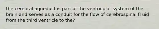 the cerebral aqueduct is part of the ventricular system of the brain and serves as a conduit for the flow of cerebrospinal fl uid from the third ventricle to the?