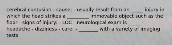 cerebral contusion - cause: - usually result from an _____ injury in which the head strikes a _________ immovable object such as the floor - signs of injury: - LOC - neurological exam is _____ - headache - dizziness - care: - ________ with a variety of imaging tests