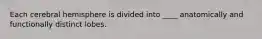 Each cerebral hemisphere is divided into ____ anatomically and functionally distinct lobes.