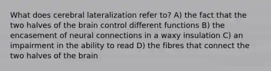 What does cerebral lateralization refer to? A) the fact that the two halves of the brain control different functions B) the encasement of neural connections in a waxy insulation C) an impairment in the ability to read D) the fibres that connect the two halves of the brain