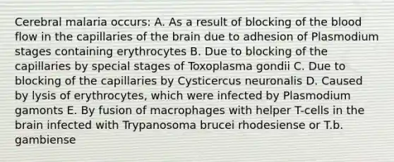 Cerebral malaria occurs: A. As a result of blocking of <a href='https://www.questionai.com/knowledge/k7oXMfj7lk-the-blood' class='anchor-knowledge'>the blood</a> flow in the capillaries of <a href='https://www.questionai.com/knowledge/kLMtJeqKp6-the-brain' class='anchor-knowledge'>the brain</a> due to adhesion of Plasmodium stages containing erythrocytes B. Due to blocking of the capillaries by special stages of Toxoplasma gondii C. Due to blocking of the capillaries by Cysticercus neuronalis D. Caused by lysis of erythrocytes, which were infected by Plasmodium gamonts E. By fusion of macrophages with helper T-cells in the brain infected with Trypanosoma brucei rhodesiense or T.b. gambiense