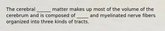 The cerebral ______ matter makes up most of the volume of the cerebrum and is composed of _____ and myelinated nerve fibers organized into three kinds of tracts.