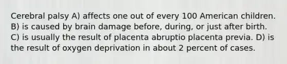 Cerebral palsy A) affects one out of every 100 American children. B) is caused by brain damage before, during, or just after birth. C) is usually the result of placenta abruptio placenta previa. D) is the result of oxygen deprivation in about 2 percent of cases.