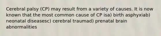 Cerebral palsy (CP) may result from a variety of causes. It is now known that the most common cause of CP isa) birth asphyxiab) neonatal diseasesc) cerebral traumad) prenatal brain abnormalities