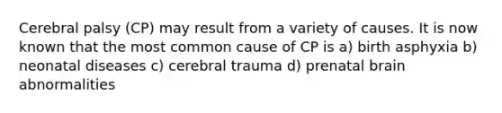 Cerebral palsy (CP) may result from a variety of causes. It is now known that the most common cause of CP is a) birth asphyxia b) neonatal diseases c) cerebral trauma d) prenatal brain abnormalities