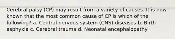 Cerebral palsy (CP) may result from a variety of causes. It is now known that the most common cause of CP is which of the following? a. Central nervous system (CNS) diseases b. Birth asphyxia c. Cerebral trauma d. Neonatal encephalopathy