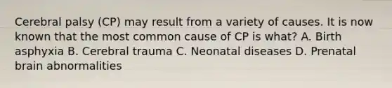 Cerebral palsy (CP) may result from a variety of causes. It is now known that the most common cause of CP is what? A. Birth asphyxia B. Cerebral trauma C. Neonatal diseases D. Prenatal brain abnormalities