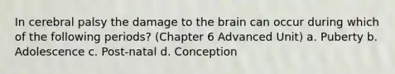 In cerebral palsy the damage to the brain can occur during which of the following periods? (Chapter 6 Advanced Unit) a. Puberty b. Adolescence c. Post-natal d. Conception