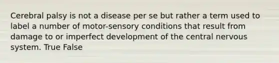 Cerebral palsy is not a disease per se but rather a term used to label a number of motor-sensory conditions that result from damage to or imperfect development of the central nervous system. True False