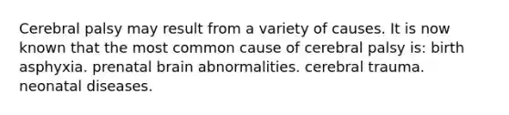 Cerebral palsy may result from a variety of causes. It is now known that the most common cause of cerebral palsy is: birth asphyxia. prenatal brain abnormalities. cerebral trauma. neonatal diseases.