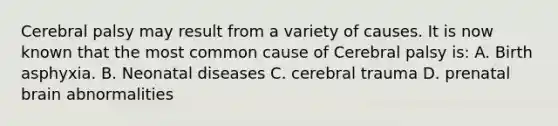 Cerebral palsy may result from a variety of causes. It is now known that the most common cause of Cerebral palsy is: A. Birth asphyxia. B. Neonatal diseases C. cerebral trauma D. prenatal brain abnormalities