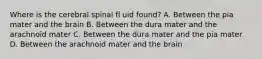 Where is the cerebral spinal fl uid found? A. Between the pia mater and the brain B. Between the dura mater and the arachnoid mater C. Between the dura mater and the pia mater D. Between the arachnoid mater and the brain