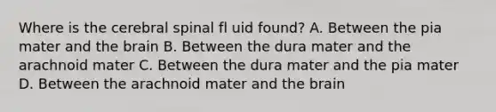 Where is the cerebral spinal fl uid found? A. Between the pia mater and the brain B. Between the dura mater and the arachnoid mater C. Between the dura mater and the pia mater D. Between the arachnoid mater and the brain