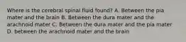 Where is the cerebral spinal fluid found? A. Between the pia mater and the brain B. Between the dura mater and the arachnoid mater C. Between the dura mater and the pia mater D. between the arachnoid mater and the brain