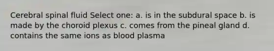 Cerebral spinal fluid Select one: a. is in the subdural space b. is made by the choroid plexus c. comes from the pineal gland d. contains the same ions as blood plasma