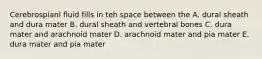 Cerebrospianl fluid fills in teh space between the A. dural sheath and dura mater B. dural sheath and vertebral bones C. dura mater and arachnoid mater D. arachnoid mater and pia mater E. dura mater and pia mater