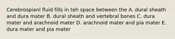 Cerebrospianl fluid fills in teh space between the A. dural sheath and dura mater B. dural sheath and vertebral bones C. dura mater and arachnoid mater D. arachnoid mater and pia mater E. dura mater and pia mater