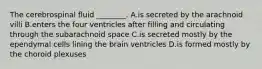 The cerebrospinal fluid ________. A.is secreted by the arachnoid villi B.enters the four ventricles after filling and circulating through the subarachnoid space C.is secreted mostly by the ependymal cells lining the brain ventricles D.is formed mostly by the choroid plexuses