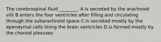 The cerebrospinal fluid ________. A.is secreted by the arachnoid villi B.enters the four ventricles after filling and circulating through the subarachnoid space C.is secreted mostly by the ependymal cells lining the brain ventricles D.is formed mostly by the choroid plexuses