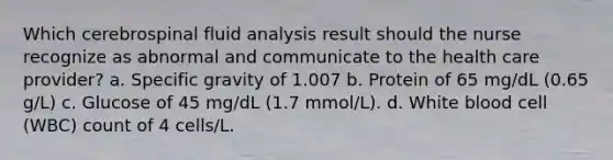 Which cerebrospinal fluid analysis result should the nurse recognize as abnormal and communicate to the health care provider? a. Specific gravity of 1.007 b. Protein of 65 mg/dL (0.65 g/L) c. Glucose of 45 mg/dL (1.7 mmol/L). d. White blood cell (WBC) count of 4 cells/L.