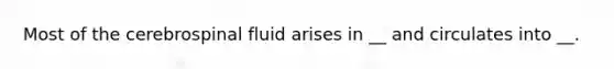 Most of the cerebrospinal fluid arises in __ and circulates into __.