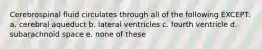 Cerebrospinal fluid circulates through all of the following EXCEPT: a. cerebral aqueduct b. lateral ventricles c. fourth ventricle d. subarachnoid space e. none of these