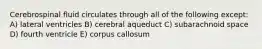 Cerebrospinal fluid circulates through all of the following except: A) lateral ventricles B) cerebral aqueduct C) subarachnoid space D) fourth ventricle E) corpus callosum