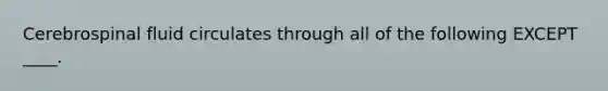 Cerebrospinal fluid circulates through all of the following EXCEPT ____.