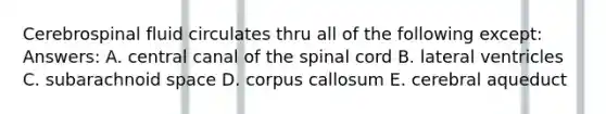 Cerebrospinal fluid circulates thru all of the following except: Answers: A. central canal of the spinal cord B. lateral ventricles C. subarachnoid space D. corpus callosum E. cerebral aqueduct