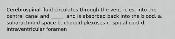 Cerebrospinal fluid circulates through the ventricles, into the central canal and _____, and is absorbed back into the blood. a. subarachnoid space b. choroid plexuses c. spinal cord d. intraventricular foramen