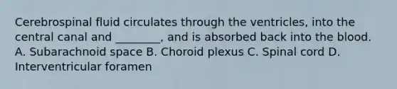 Cerebrospinal fluid circulates through the ventricles, into the central canal and ________, and is absorbed back into the blood. A. Subarachnoid space B. Choroid plexus C. Spinal cord D. Interventricular foramen