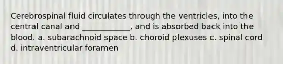 Cerebrospinal fluid circulates through the ventricles, into the central canal and ____________, and is absorbed back into the blood. a. subarachnoid space b. choroid plexuses c. spinal cord d. intraventricular foramen