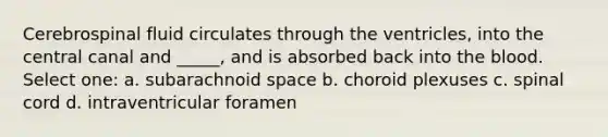 Cerebrospinal fluid circulates through the ventricles, into the central canal and _____, and is absorbed back into the blood. Select one: a. subarachnoid space b. choroid plexuses c. spinal cord d. intraventricular foramen