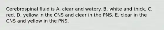 Cerebrospinal fluid is A. clear and watery. B. white and thick. C. red. D. yellow in the CNS and clear in the PNS. E. clear in the CNS and yellow in the PNS.