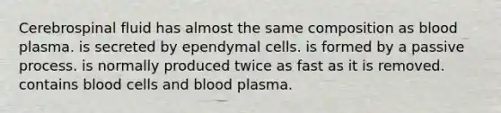 Cerebrospinal fluid has almost the same composition as blood plasma. is secreted by ependymal cells. is formed by a passive process. is normally produced twice as fast as it is removed. contains blood cells and blood plasma.