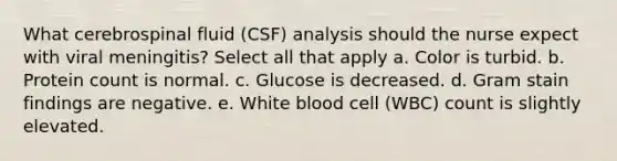 What cerebrospinal fluid (CSF) analysis should the nurse expect with viral meningitis? Select all that apply a. Color is turbid. b. Protein count is normal. c. Glucose is decreased. d. Gram stain findings are negative. e. White blood cell (WBC) count is slightly elevated.