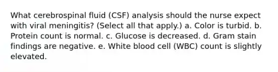 What cerebrospinal fluid (CSF) analysis should the nurse expect with viral meningitis? (Select all that apply.) a. Color is turbid. b. Protein count is normal. c. Glucose is decreased. d. Gram stain findings are negative. e. White blood cell (WBC) count is slightly elevated.