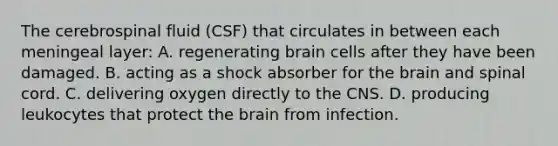 The cerebrospinal fluid (CSF) that circulates in between each meningeal layer: A. regenerating brain cells after they have been damaged. B. acting as a shock absorber for the brain and spinal cord. C. delivering oxygen directly to the CNS. D. producing leukocytes that protect the brain from infection.