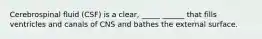 Cerebrospinal fluid (CSF) is a clear, _____ ______ that fills ventricles and canals of CNS and bathes the external surface.