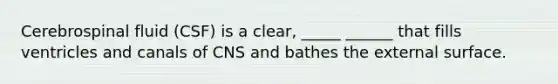 Cerebrospinal fluid (CSF) is a clear, _____ ______ that fills ventricles and canals of CNS and bathes the external surface.