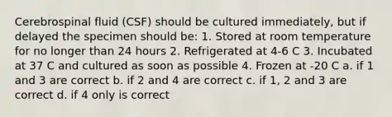 Cerebrospinal fluid (CSF) should be cultured immediately, but if delayed the specimen should be: 1. Stored at room temperature for no longer than 24 hours 2. Refrigerated at 4-6 C 3. Incubated at 37 C and cultured as soon as possible 4. Frozen at -20 C a. if 1 and 3 are correct b. if 2 and 4 are correct c. if 1, 2 and 3 are correct d. if 4 only is correct