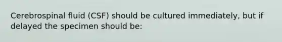 Cerebrospinal fluid (CSF) should be cultured immediately, but if delayed the specimen should be: