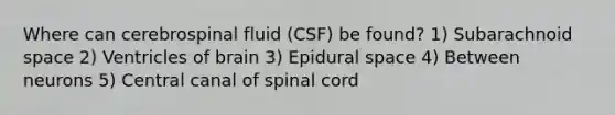 Where can cerebrospinal fluid (CSF) be found? 1) Subarachnoid space 2) Ventricles of brain 3) Epidural space 4) Between neurons 5) Central canal of spinal cord