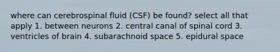 where can cerebrospinal fluid (CSF) be found? select all that apply 1. between neurons 2. central canal of spinal cord 3. ventricles of brain 4. subarachnoid space 5. epidural space